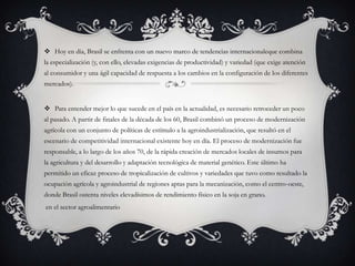  Hoy en día, Brasil se enfrenta con un nuevo marco de tendencias internacionaleque combina
la especialización (y, con ello, elevadas exigencias de productividad) y variedad (que exige atención
al consumidor y una ágil capacidad de respuesta a los cambios en la configuración de los diferentes
mercados).
 Para entender mejor lo que sucede en el país en la actualidad, es necesario retroceder un poco
al pasado. A partir de finales de la década de los 60, Brasil combinó un proceso de modernización
agrícola con un conjunto de políticas de estímulo a la agroindustrialización, que resultó en el
escenario de competitividad internacional existente hoy en día. El proceso de modernización fue
responsable, a lo largo de los años 70, de la rápida creación de mercados locales de insumos para
la agricultura y del desarrollo y adaptación tecnológica de material genético. Este último ha
permitido un eficaz proceso de tropicalización de cultivos y variedades que tuvo como resultado la
ocupación agrícola y agroindustrial de regiones aptas para la mecanización, como el centro-oeste,
donde Brasil ostenta niveles elevadísimos de rendimiento físico en la soja en grano.
en el sector agroalimentario
 