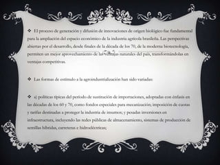  El proceso de generación y difusión de innovaciones de origen biológico fue fundamental
para la ampliación del espacio económico de la industria agrícola brasileña. Las perspectivas
abiertas por el desarrollo, desde finales de la década de los 70, de la moderna biotecnología,
permiten un mejor aprovechamiento de las ventajas naturales del país, transformándolas en
ventajas competitivas.
 Las formas de estímulo a la agroindustrialización han sido variadas:
 a) políticas típicas del período de sustitución de importaciones, adoptadas con énfasis en
las décadas de los 60 y 70, como fondos especiales para mecanización; imposición de cuotas
y tarifas destinadas a proteger la industria de insumos; y pesadas inversiones en
infraestructura, incluyendo las redes públicas de almacenamiento, sistemas de producción de
semillas híbridas, carreteras e hidroeléctricas;
 