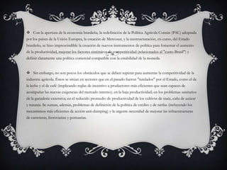  Con la apertura de la economía brasileña, la redefinición de la Política Agrícola Común (PAC) adoptada
por los países de la Unión Europea, la creación de Mercosur, y la reestructuración, en curso, del Estado
brasileño, se hizo imprescindible la creación de nuevos instrumentos de política para fomentar el aumento
de la productividad, mejorar los factores sistémicos de competitividad (relacionados al "custo Brasil") y
definir claramente una política comercial compatible con la estabilidad de la moneda.
 Sin embargo, no son pocos los obstáculos que se deben superar para aumentar la competitividad de la
industria agrícola. Éstos se sitúan en sectores que en el pasado fueron "tutelados" por el Estado, como el de
la leche y el de café (implicando reglas de incentivo a productores más eficientes que sean capaces de
acompañar las nuevas exigencias del mercado interno); en la baja productividad; en los problemas sanitarios
de la ganadería extensiva; en el reducido promedio de productividad de los cultivos de maíz, caña de azúcar
y naranja. Se suman, además, problemas de definición de la política de crédito y de tarifas (incluyendo los
mecanismos más eficientes de acción anti-dumping) y la urgente necesidad de mejorar las infraestructuras
de carreteras, ferroviarias y portuarias.
 
