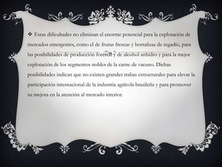  Estas dificultades no eliminan el enorme potencial para la explotación de
mercados emergentes, como el de frutas frescas y hortalizas de regadío, para
las posibilidades de producción forestal y de alcohol anhidro y para la mejor
explotación de los segmentos nobles de la carne de vacuno. Dichas
posibilidades indican que no existen grandes trabas estructurales para elevar la
participación internacional de la industria agrícola brasileña y para promover
su mejora en la atención al mercado interior.
 