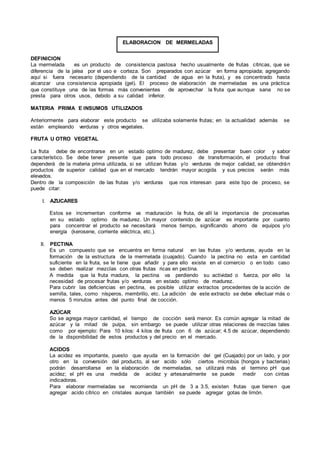 DEFINICION
La mermelada es un producto de consistencia pastosa hecho usualmente de frutas cítricas, que se
diferencia de la jalea por el uso e corteza. Son preparados con azúcar en forma apropiada; agregando
aquí si fuera necesario (dependiendo de la cantidad de agua en la fruta), y es concentrado hasta
alcanzar una consistencia apropiada (gel). El proceso de elaboración de mermeladas es una práctica
que constituye una de las formas más convenientes de aprovechar la fruta que aunque sana no se
presta para otros usos, debido a su calidad inferior.
MATERIA PRIMA E INSUMOS UTILIZADOS
Anteriormente para elaborar este producto se utilizaba solamente frutas; en la actualidad además se
están empleando verduras y otros vegetales.
FRUTA U OTRO VEGETAL
La fruta debe de encontrarse en un estado optimo de madurez, debe presentar buen color y sabor
característico. Se debe tener presente que para todo proceso de transformación, el producto final
dependerá de la materia prima utilizada, si se utilizan frutas y/o verduras de mejor calidad, se obtendrán
productos de superior calidad que en el mercado tendrán mayor acogida y sus precios serán más
elevados.
Dentro de la composición de las frutas y/o verduras que nos interesan para este tipo de proceso, se
puede citar:
I. AZUCARES
Estos se incrementan conforme va maduración la fruta, de allí la importancia de procesarlas
en su estado optimo de madurez. Un mayor contenido de azúcar es importante por cuanto
para concentrar el producto se necesitará menos tiempo, significando ahorro de equipos y/o
energía (kerosene, corriente eléctrica, etc.).
II. PECTINA
Es un compuesto que se encuentra en forma natural en las frutas y/o verduras, ayuda en la
formación de la estructura de la mermelada (cuajado). Cuando la pectina no esta en cantidad
suficiente en la fruta, se le tiene que añadir y para ello existe en el comercio o en todo caso
se deben realizar mezclas con otras frutas ricas en pectina.
A medida que la fruta madura, la pectina va perdiendo su actividad o fuerza, por ello la
necesidad de procesar frutas y/o verduras en estado optimo de madurez.
Para cubrir las deficiencias en pectina, es posible utilizar extractos procedentes de la acción de
semilla, tales, como nísperos, membrillo, etc. La adición de este extracto se debe efectuar más o
menos 5 minutos antes del punto final de cocción.
AZÚCAR
So se agrega mayor cantidad, el tiempo de cocción será menor. Es común agregar la mitad de
azúcar y la mitad de pulpa, sin embargo se puede utilizar otras relaciones de mezclas tales
como por ejemplo: Para 10 kilos: 4 kilos de fruta con 6 de azúcar; 4.5 de azúcar, dependiendo
de la disponibilidad de estos productos y del precio en el mercado.
ACIDOS
La acidez es importante, puesto que ayuda en la formación del gel (Cuajado) por un lado, y por
otro en la conversión del producto, al ser acido sólo ciertos microbús (hongos y bacterias)
podrán desarrollarse en la elaboración de mermeladas, se utilizará más el termino pH que
acidez; el pH es una medida de acidez y artesanalmente se puede medir con cintas
indicadoras.
Para elaborar mermeladas se recomienda un pH de 3 a 3.5, existen frutas que tienen que
agregar acido cítrico en cristales aunque también se puede agregar gotas de limón.
ELABORACION DE MERMELADAS
 