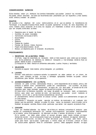 CONSERVADORES QUÍMICOS
Estos retardan, evitan y/o disfrazan los cambios indeseables que pueden producir los microbios.
Se puede utilizar benzoato de sodio (se recomienda este preservante por ser especifico y más barato)
acido sórbico y sorbato de potasio.
EQUIPOS
De acuerdo a los objetivos del curso teórico-práctico, en el que se plantea la transferencia de
Tecnología a la pequeña Empresa Rural, donde se puede aprovechar la mano de obra disponibles, así
como materia prima producido en la zona, los equipos y/o materiales a utilizar en el proceso tienen
que ser simples. Entre ellos se tiene:
∗ Depósitos para el lavado de frutas.
∗ Cuchillos de acero inoxidable
∗ Termómetro de Escala 0-120°C.
∗ Espumadera
∗ Cocina
∗ Balanza
∗ Paletas de madera
∗ Peroles de Bronce - Cobre- Aluminio.
∗ Papel cinta determinadota de pH.
∗ Bolsas y/o depósitos para el envasado de productos.
PROCESAMIENTO
I. RECEPCION DE LA MATERIA PRIMA
A la fruta, luego de cosechada, es necesario darle un trato especial para evitar que se malogre.
Uno de los problemas de deterioro, es debido al transporte y mal embalaje donde la fruta se
golpea debido al peso y movimiento.
La recepción se debe realizar en ambientes adecuados, cuartos limpios y ventilados.
II. SELECCIÓN
Consiste en separar toda materia prima malograda y/o putrefacta.
III. LAVADO
Eliminar toda partícula o sustancia extraña. La operación se debe realizar en un chorro de
agua, caso contrario se hará en tinas o bandejas apropiadas. También se puede utilizar
escobillones para facilitar dicha operación.
IV. ACONDICIONAMIENTO D E LA FRUTA.
Consiste en pelar la fruta, deshuesada, triturar y cernir dependiendo de la materia prima y del
producto a obtener. Este procedimiento puede ser manualmente con cuchillos de acero
inoxidable dándoseles un calentamiento en agua, etc., por decir pelar el tomate de 40 a 50
segundos, para luego proceder separa la cáscara con la ayuda de las manos.
En otras como la manzana, membrillo, etc. luego de pelado es necesario darle un tratamiento
térmico para evitar que cambien de color, por reacciones que pueden ocurrir mediante el
contacto con el aire y por las mismas características de la fruta.
El pre-tratamiento térmico consistirá en colocar la fruta pelada a un calentamiento en agua por
un corto tiempo.
La molienda o trituración, se puede ejecutar en molinos de manizuela o en cualquier otro
equipo, que nos permitirá obtener un pulpa. En otros casos es necesario cernir la pulpa con la
finalidad de separar semillas, fibras ú otras partículas que darían mal aspecto al producto final.
V. COCCIÓN
Tiene por finalidad ablandar los tejidos de la fruta y/o verduras, concentrar el producto para
facilitar su conservación, eliminación y/o inactivar micro-organismo que podrían estar presentes
en la materia prima. Esta operación se efectuará en ollas o peroles de aluminio o cobre.
En lo posible se debe evitar utilizar un exceso de agua, pues traería consigo un mayor
tiempo de cocción con el consecuente mayor uso de energía y deterioro de algunas vitaminas.
Al principio de la cocción, se coloca la mitad del azúcar junto a la pulpa para hacer que la
pulpa para hacer que la pulpa suelte agua, o menos luego de 5 minutos , colocar el resto
de azúcar previa agitación lenta. El conservador químico debe agregarse disuelto en agua
 