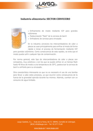 Industria alimentaria: SECTOR CERVECERO
 Enfriamiento de mosto mediante ICP para grandes
volúmenes
 Pasteurización “flash” de la cerveza de barril
 Enfriadores de cerveza para envasado
En la industria cervecera los intercambiadores de calor a
placas se usan principalmente para enfriar el mosto de forma
rápida e iniciar el proceso de fermentación mediante ICP
para grandes volúmenes. Como consecuencia de esta rapidez, se evita que el
mosto pueda sufrir cualquier tipo de contaminación.
Por norma general, este tipo de intercambiadores de calor a placas son
compactos, muy prácticos y con los que se puede enfriar en un tiempo flash
hasta 40 litros de mosto a una temperatura de 20°C, pasteurizar la cerveza de
barril o enfriarla para su envasado.
Otra característica interesante es que no es necesario el uso de una bomba
para llevar a cabo estos procesos, ya que ocurren como consecuencia de la
fuerza de la gravedad ejercida durante los mismos. Además, cuentan con un
consumo de agua limitado.
Laygo Gaskets, S.L. - Avda de la Fama, 66-72 -08940, Cornellà de Llobregat.
(BCN) info@laygo.com - Tel: 93.377.73.60
www.laygo.es | www.laygo.com
 