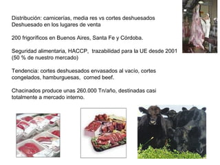 Distribución: carnicerías, media res vs cortes deshuesados
Deshuesado en los lugares de venta
200 frigoríficos en Buenos Aires, Santa Fe y Córdoba.
Seguridad alimentaria, HACCP, trazabilidad para la UE desde 2001
(50 % de nuestro mercado)
Tendencia: cortes deshuesados envasados al vacío, cortes
congelados, hamburguesas, corned beef.
Chacinados produce unas 260.000 Tn/año, destinadas casi
totalmente a mercado interno.
 