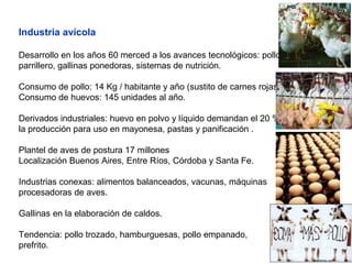 Industria avícola
Desarrollo en los años 60 merced a los avances tecnológicos: pollo
parrillero, gallinas ponedoras, sistemas de nutrición.
Consumo de pollo: 14 Kg / habitante y año (sustito de carnes rojas)
Consumo de huevos: 145 unidades al año.
Derivados industriales: huevo en polvo y líquido demandan el 20 % de
la producción para uso en mayonesa, pastas y panificación .
Plantel de aves de postura 17 millones
Localización Buenos Aires, Entre Ríos, Córdoba y Santa Fe.
Industrias conexas: alimentos balanceados, vacunas, máquinas
procesadoras de aves.
Gallinas en la elaboración de caldos.
Tendencia: pollo trozado, hamburguesas, pollo empanado,
prefrito.
 