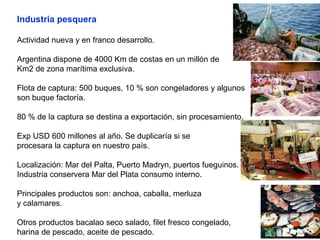 Industria pesquera
Actividad nueva y en franco desarrollo.
Argentina dispone de 4000 Km de costas en un millón de
Km2 de zona marítima exclusiva.
Flota de captura: 500 buques, 10 % son congeladores y algunos
son buque factoría.
80 % de la captura se destina a exportación, sin procesamiento.
Exp USD 600 millones al año. Se duplicaría si se
procesara la captura en nuestro país.
Localización: Mar del Palta, Puerto Madryn, puertos fueguinos.
Industria conservera Mar del Plata consumo interno.
Principales productos son: anchoa, caballa, merluza
y calamares.
Otros productos bacalao seco salado, filet fresco congelado,
harina de pescado, aceite de pescado.
 