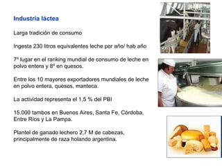 Industria láctea
Larga tradición de consumo
Ingesta 230 litros equivalentes leche por año/ hab año
7º lugar en el ranking mundial de consumo de leche en
polvo entera y 8º en quesos.
Entre los 10 mayores exportadores mundiales de leche
en polvo entera, quesos, manteca.
La actividad representa el 1,5 % del PBI
15.000 tambos en Buenos Aires, Santa Fe, Córdoba,
Entre Ríos y La Pampa.
Plantel de ganado lechero 2,7 M de cabezas,
principalmente de raza holando argentina.
 