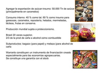 Agregar la exportación de azúcar-insumo: 50.000 Tn de azúcar
(principalmente en caramelos)
Consumo interno: 40 % como tal. 60 % como insumo para
gaseosas, caramelos, repostería, helados, mermeladas,
lácteos, frutas en conserva.
Producción mundial sujeta a proteccionismo.
Brasil 20 veces superior.
2/3 de la prod de caña a alcohol como combustible
Subproductos: bagazo (para papel) y melaza (para alcohol de
caña
Warrants constituyen un instrumento de financiación creado
especialmente para las economías agropecuarias.
Se constituye una garantía con el stock
 