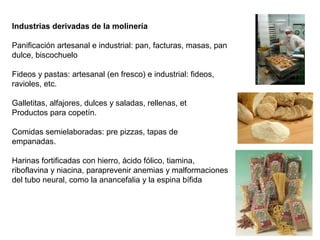 Industrias derivadas de la molinería
Panificación artesanal e industrial: pan, facturas, masas, pan
dulce, biscochuelo
Fideos y pastas: artesanal (en fresco) e industrial: fideos,
ravioles, etc.
Galletitas, alfajores, dulces y saladas, rellenas, et
Productos para copetín.
Comidas semielaboradas: pre pizzas, tapas de
empanadas.
Harinas fortificadas con hierro, ácido fólico, tiamina,
riboflavina y niacina, paraprevenir anemias y malformaciones
del tubo neural, como la anancefalia y la espina bífida
 