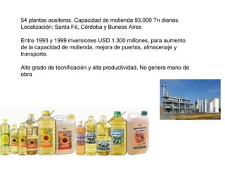 54 plantas aceiteras. Capacidad de molienda 93.000 Tn diarias.
Localización: Santa Fé, Córdoba y Buneos Aires
Entre 1993 y 1999 inversiones USD 1.300 millones, para aumento
de la capacidad de molienda, mejora de puertos, almacenaje y
transporte.
Alto grado de tecnificación y alta productividad, No genera mano de
obra
 
