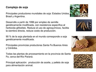 Complejo de soja
Principales productores mundiales de soja: Estados Unidos,
Brasil y Argentina.
Desarrollo a partir de 1996 por empleo de semilla
genéticamente modificada, con resistencia específica al
herbicida glifosfato. Reduce el uso de agroquímicos, facilita
la siembra directa, reduce costo de producción.
90 % de la soja plantada en el mundo corresponde a soja
genéticamente modificada.
Principales provincias productoras Santa Fe Buenos Aires
y Córdoba.
Todas las plantas de procesamiento en la provincia de Santa
Fe, cerca del Río Paraná.
Principal aplicación: producción de aceite, y pellets de soja
para alimentación animal.
 