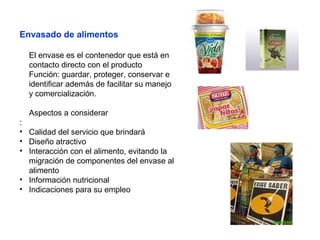 Envasado de alimentos
El envase es el contenedor que está en
contacto directo con el producto
Función: guardar, proteger, conservar e
identificar además de facilitar su manejo
y comercialización.
Aspectos a considerar
:
• Calidad del servicio que brindará
• Diseño atractivo
• Interacción con el alimento, evitando la
migración de componentes del envase al
alimento
• Información nutricional
• Indicaciones para su empleo
 