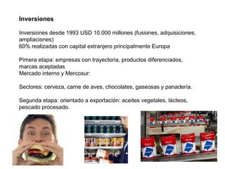 Inversiones
Inversiones desde 1993 USD 10.000 millones (fusiones, adquisiciones,
ampliaciones)
60% realizadas con capital extranjero principalmente Europa
Pimera etapa: empresas con trayectoria, productos diferenciados,
marcas aceptadas
Mercado interno y Mercosur:
Sectores: cerveza, carne de aves, chocolates, gaseosas y panadería.
Segunda etapa: orientado a exportación: aceites vegetales, lácteos,
pescado procesado.
 