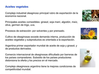 Aceites vegetales
Complejo industrial oleaginoso principal rubro de exportación de la
economía nacional.
Principales aceites comestibles: girasol, soja maní, algodón, maíz,
oliva, germen de trigo, uva.
Procesos de extracción: por solventes y por prensado.
Cultivo de oleaginosas excede demanda interna, producción de
aceites vegetales y subproductos es orientada a la exportación.
Argentina primer exportador mundial de aceite de soja y girasol, y
de productos derivados.
Comercio internacional de oleaginosas dificultado por barreras de
los países compradores. Subsidio de los países productores
distorsiona la oferta y los precios en el mercado.
Complejo oleaginosos argentino tiene la mejores condiciones de
competitividad mundial.
 