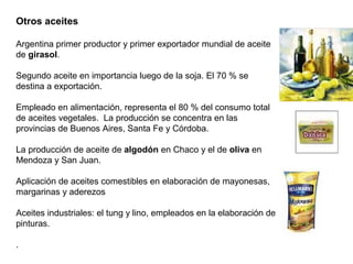 Otros aceites
Argentina primer productor y primer exportador mundial de aceite
de girasol.
Segundo aceite en importancia luego de la soja. El 70 % se
destina a exportación.
Empleado en alimentación, representa el 80 % del consumo total
de aceites vegetales. La producción se concentra en las
provincias de Buenos Aires, Santa Fe y Córdoba.
La producción de aceite de algodón en Chaco y el de oliva en
Mendoza y San Juan.
Aplicación de aceites comestibles en elaboración de mayonesas,
margarinas y aderezos
Aceites industriales: el tung y lino, empleados en la elaboración de
pinturas.
.
 