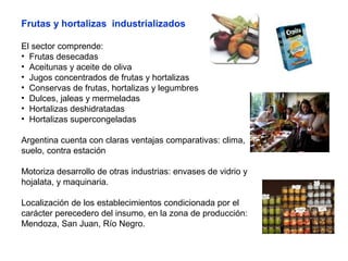 Frutas y hortalizas industrializados
El sector comprende:
• Frutas desecadas
• Aceitunas y aceite de oliva
• Jugos concentrados de frutas y hortalizas
• Conservas de frutas, hortalizas y legumbres
• Dulces, jaleas y mermeladas
• Hortalizas deshidratadas
• Hortalizas supercongeladas
Argentina cuenta con claras ventajas comparativas: clima,
suelo, contra estación
Motoriza desarrollo de otras industrias: envases de vidrio y
hojalata, y maquinaria.
Localización de los establecimientos condicionada por el
carácter perecedero del insumo, en la zona de producción:
Mendoza, San Juan, Río Negro.
 