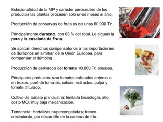 Estacionalidad de la MP y carácter perecedero de los
productos las plantas procesen sólo unos meses al año.
Producción de conservas de fruta es de unas 60.000 Tn,
Principalmente durazno, con 65 % del total. Le siguen la
pera y la ensalada de fruta.
Se aplican derechos compensatorios a las importaciones
de duraznos en almíbar de la Unión Europea, para
compensar el dúmping
Producción de derivados del tomate 10.000 Tn anuales.
Principales productos: son tomates enlatados enteros o
en trozos, puré de tomates, salsas, extractos, pulpa y
tomate triturado.
Cultivo de tomate p/ industria: limitada tecnología, alto
costo MO, muy baja mecanización.
Tendencia: Hortalizas supercongeladas: franco
crecimiento, por desarrollo de la cadena de frío.
 