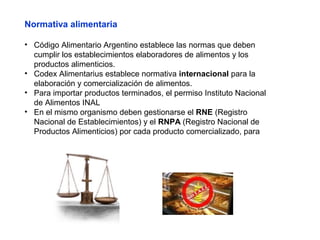 Normativa alimentaria
• Código Alimentario Argentino establece las normas que deben
cumplir los establecimientos elaboradores de alimentos y los
productos alimenticios.
• Codex Alimentarius establece normativa internacional para la
elaboración y comercialización de alimentos.
• Para importar productos terminados, el permiso Instituto Nacional
de Alimentos INAL
• En el mismo organismo deben gestionarse el RNE (Registro
Nacional de Establecimientos) y el RNPA (Registro Nacional de
Productos Alimenticios) por cada producto comercializado, para
 