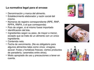 La normativa legal para el envase
• Denominación y marca del alimento.
• Establecimiento elaborador y razón social del
mismo.
• Números de registro correspondiente (RPE, RNP,
RPPA, RNPA, o el que corresponda)
• País de origen, si el mismo fuese importado
• Identificación del lote.
• Ingredientes según su peso, de mayor a menor,
excepto que se trate de un alimento con un único
ingrediente.
• Contenido neto.
• Fecha de vencimiento. (No es obligatorio para
algunos alimentos tales como vinos; vinagres;
azúcar; frutas y hortalizas frescas; ciertos productos
de panadería, caramelos entre otros).
• Modo apropiado de uso y precauciones a tener en
cuenta.
 