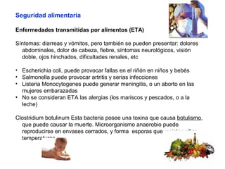 Seguridad alimentaria
Enfermedades transmitidas por alimentos (ETA)
Síntomas: diarreas y vómitos, pero también se pueden presentar: dolores
abdominales, dolor de cabeza, fiebre, síntomas neurológicos, visión
doble, ojos hinchados, dificultades renales, etc
• Escherichia coli, puede provocar fallas en el riñón en niños y bebés
• Salmonella puede provocar artritis y serias infecciones
• Listeria Monocytogenes puede generar meningitis, o un aborto en las
mujeres embarazadas
• No se consideran ETA las alergias (los mariscos y pescados, o a la
leche)
Clostridium botulinum Esta bacteria posee una toxina que causa botulismo,
que puede causar la muerte. Microorganismo anaerobio puede
reproducirse en envases cerrados, y forma esporas que resisten altas
temperaturas.
 