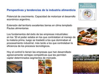 Perspectivas y tendencias de la industria alimenticia
Potencial de crecimiento. Capacidad de motorizar el desarrollo
económico argentino.
Extensión del territorio excelentes tierras en clima templado
Pautas alimentarias
Los fundamentos del éxito de las empresas industriales:
en los ’30 el poder estaba en los que controlaban el manejo de
la materia prima, luego se trasladó a los que dominaban el
procesamiento industrial, más tarde a los que controlaban la
eficiencia de los procesos tecnológicos.
Hoy el control lo tienen las empresas que han desarrollado
agresivamente ventajas competitivas que les permiten
captar determinados segmentos de mercado.
 