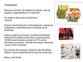Tendencias
Estructura familiar, los hábitos de trabajo, nivel de
ingresos, segmentados en el mercado.
Se acaba la época de los productos
masivos
Nuevos mecanismos de comercialización, esquemas
publicitarios, especificaciones de diseño de los
productos.
Nuevos lugares de compra: el tradicional almacén
tradicional ha debido ceder ante el supermercado
10.000 supermercados venden el 70 % de los
alimentos envasados, 100.000 almacenes minoristas
cubren el 30 % restante.
El momento del consumo, estilo de vida del cliente,
definen nuevas especificaciones para los productos.
Bares y fast foods
 