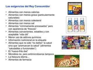 Las exigencias del Rey Consumidor
• Alimentos con menos calorías
• Alimentos con menos grasa (particularmente
saturadas)
• Alimentos con menos colesterol
• Alimentos con menos sal
• Alimentos “mínimamente procesados” pero
con apariencia de “frescos”
• Alimentos convenientes, estables y con
aceptable “vida útil”
• Menor uso de aditivos químicos
• Información nutricional en la etiqueta
• Alimentos que no sólo “no dañen” la salud
sino que “promuevan la salud” (alimentos
“saludables o funcionales”)
• El “huevo-frito diet”
• Microbios no, pero antimicrobianos tampoco
• La frescura eterna...
• Alimentos de farmacia
 