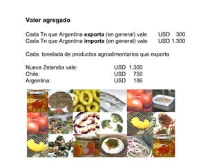 Valor agregado
Cada Tn que Argentina exporta (en general) vale USD 300
Cada Tn que Argentina importa (en general) vale USD 1.300
Cada tonelada de productos agroalimentarios que exporta
Nueva Zelandia vale: USD 1.300
Chile: USD 750
Argentina: USD 186
 