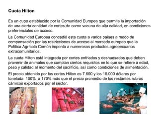 Cuota Hilton
Es un cupo establecido por la Comunidad Europea que permite la importación
de una cierta cantidad de cortes de carne vacuna de alta calidad, en condiciones
preferenciales de acceso.
La Comunidad Europea concedió esta cuota a varios países a modo de
compensación por las restricciones de acceso al mercado europeo que la
Política Agrícola Común imponía a numerosos productos agropecuarios
extracomunitarios.
La cuota Hilton está integrada por cortes enfriados y deshuesados que deben
provenir de animales que cumplan ciertos requisitos en lo que se refiere a edad,
peso y calidad al momento del sacrificio, así como condiciones de alimentación.
El precio obtenido por los cortes Hilton es 7.600 y los 10.000 dólares por
tonelada 100% a 170% más que el precio promedio de los restantes rubros
cárnicos exportados por el sector.
 
