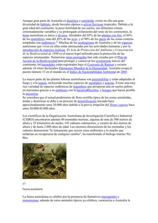 Aunque gran parte de Australia es desértica o semiárida, existe en ella una gran
diversidad de hábitats, desde brezales alpinos a selvas lluviosas tropicales. Debido a la
gran edad del continente, la poca fertilidad de sus suelos, sus diferentes climas
extremadamente variables y su prolongado aislamiento del resto de los continentes, la
biota australiana es única y diversa. Alrededor del 85% de las plantas con flor, el 84%
de los mamíferos, más del 45% de las aves, y el 90% de los peces de las zonas costeras
templadas son endémicos.27
Muchas de las ecorregiones de Australia y de las especies
autóctonas que viven en ellas están amenazadas por las actividades humanas y por la
introducción de especies exóticas. El Acta de Protección del Ambiente y Conservación
de la Biodiversidad de 1999 es el marco legal utilizado para la protección de las
especies amenazadas. Numerosas áreas protegidas han sido creadas por el Plan de
Acción de la Biodiversidad para proteger y conservar los ecosistemas únicos del
continente; 64 humedales están registrados bajo el Convenio de Ramsar y existen
además 16 sitios declarados Patrimonio Mundial de la Humanidad. Australia ocupa el
puesto número 13 en el mundo en el Índice de Sustentabilidad Ambiental de 2005.
La mayor parte de las plantas leñosas australianas son perennifolias y están adaptadas al
fuego y a la sequía, incluyendo muchas especies de eucaliptos y acacias. Existe una muy
rica variedad de especies endémicas de legumbres que prosperan aún en suelos pobres
en nutrientes gracias a su simbiosis con la bacteriaRhizobia, y hongos que hacen posible
la micorriza.
Se considera que el actual predominio de flora xerófila típica de las zonas semiáridas,
áridas y desérticas se debe a un proceso de desertificación iniciado hace
aproximadamente unos 30.000 años debido a la previa irrupción del Homo sapiens hace
entre 50.000/45.000 años.
Los científicos de la Organización Australiana de Investigación Científica e Industrial
(CSIRO) encontraron además 80 montañas marinas, algunas de más de 500 metros de
altura y 25 kilómetros de ancho; 145 cañones submarinos, y corales de dos metros de
altura y de hasta 2.000 años de edad. Las enormes dimensiones de las montañas y los
cañones demuestran "lo lentamente que crecen estos ambientes y lo mucho que
tardarían en recuperarse de cualquier cambio", ha manifestado el biólogo marino Nic
Bax.
Fauna austaliana
La fauna australiana es célebre por la presencia de llamativos marsupiales y
monotremas; además de estos animales típicos ya célebres, caracteriza a Australia la
 