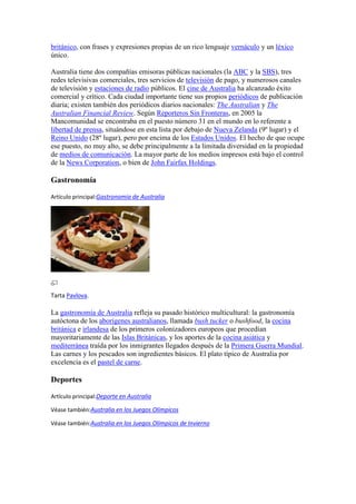 británico, con frases y expresiones propias de un rico lenguaje vernáculo y un léxico
único.
Australia tiene dos compañías emisoras públicas nacionales (la ABC y la SBS), tres
redes televisivas comerciales, tres servicios de televisión de pago, y numerosos canales
de televisión y estaciones de radio públicos. El cine de Australia ha alcanzado éxito
comercial y crítico. Cada ciudad importante tiene sus propios periódicos de publicación
diaria; existen también dos periódicos diarios nacionales: The Australian y The
Australian Financial Review. Según Reporteros Sin Fronteras, en 2005 la
Mancomunidad se encontraba en el puesto número 31 en el mundo en lo referente a
libertad de prensa, situándose en esta lista por debajo de Nueva Zelanda (9º lugar) y el
Reino Unido (28º lugar), pero por encima de los Estados Unidos. El hecho de que ocupe
ese puesto, no muy alto, se debe principalmente a la limitada diversidad en la propiedad
de medios de comunicación. La mayor parte de los medios impresos está bajo el control
de la News Corporation, o bien de John Fairfax Holdings.
Gastronomía
Artículo principal:Gastronomía de Australia
Tarta Pavlova.
La gastronomía de Australia refleja su pasado histórico multicultural: la gastronomía
autóctona de los aborígenes australianos, llamada bush tucker o bushfood, la cocina
británica e irlandesa de los primeros colonizadores europeos que procedían
mayoritariamente de las Islas Británicas, y los aportes de la cocina asiática y
mediterránea traída por los inmigrantes llegados después de la Primera Guerra Mundial.
Las carnes y los pescados son ingredientes básicos. El plato típico de Australia por
excelencia es el pastel de carne.
Deportes
Artículo principal:Deporte en Australia
Véase también:Australia en los Juegos Olímpicos
Véase también:Australia en los Juegos Olímpicos de Invierno
 