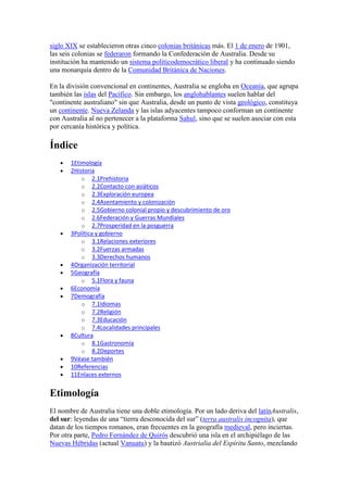siglo XIX se establecieron otras cinco colonias británicas más. El 1 de enero de 1901,
las seis colonias se federaron formando la Confederación de Australia. Desde su
institución ha mantenido un sistema políticodemocrático liberal y ha continuado siendo
una monarquía dentro de la Comunidad Británica de Naciones.
En la división convencional en continentes, Australia se engloba en Oceanía, que agrupa
también las islas del Pacífico. Sin embargo, los anglohablantes suelen hablar del
"continente australiano" sin que Australia, desde un punto de vista geológico, constituya
un continente. Nueva Zelanda y las islas adyacentes tampoco conforman un continente
con Australia al no pertenecer a la plataforma Sahul, sino que se suelen asociar con esta
por cercanía histórica y política.
Índice
1Etimología
2Historia
o 2.1Prehistoria
o 2.2Contacto con asiáticos
o 2.3Exploración europea
o 2.4Asentamiento y colonización
o 2.5Gobierno colonial propio y descubrimiento de oro
o 2.6Federación y Guerras Mundiales
o 2.7Prosperidad en la posguerra
3Política y gobierno
o 3.1Relaciones exteriores
o 3.2Fuerzas armadas
o 3.3Derechos humanos
4Organización territorial
5Geografía
o 5.1Flora y fauna
6Economía
7Demografía
o 7.1Idiomas
o 7.2Religión
o 7.3Educación
o 7.4Localidades principales
8Cultura
o 8.1Gastronomía
o 8.2Deportes
9Véase también
10Referencias
11Enlaces externos
Etimología
El nombre de Australia tiene una doble etimología. Por un lado deriva del latínAustralis,
del sur: leyendas de una “tierra desconocida del sur” (terra australis incognita), que
datan de los tiempos romanos, eran frecuentes en la geografía medieval, pero inciertas.
Por otra parte, Pedro Fernández de Quirós descubrió una isla en el archipiélago de las
Nuevas Hébridas (actual Vanuatu) y la bautizó Austrialia del Espíritu Santo, mezclando
 