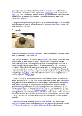 quienes por razones estratégicas habían mantenido en secreto su descubrimiento, su
historia escrita sólo empezó con los exploradores neerlandeses que la avistaron en el
siglo XVII. Ellos, sin embargo, dieron a entender que la tierra austral era inhabitable e
inapta para la colonización, dejando así el camino abierto para las posteriores
expediciones británicas.
La interpretación de la historia australiana es un tema de discusión aún en la actualidad,
particularmente en lo que se refiere al trato de los aborígenes australianos por parte de
los colonizadores europeos.
Prehistoria
Mortero utilizado por los aborígenes australianos. Constituía un elemento fundamental para
moler los granos de la harina y hacer pan.
En lo referente a Australia, se entiende por prehistoria el período que se extiende desde
la inmigración de sus primeros habitantes hasta el primer avistamiento europeo
confirmado, en 1606, el cual puede incluirse como parte de su historia temprana. Se
considera que la prehistoria australiana es algunos miles de años más extensa que en
otras partes del mundo debido a que no existen escritos de eventos humanos en el
continente anteriores al contacto con los europeos. Recientes estudios han llegado a la
conclusión que los primeros europeos que avistaron la isla, fueron los españoles cuando
navegaban por el Pacífico. En Australia se han encontrado cascos que pertenecen a
soldados españoles del siglo XVI.
La fecha exacta de los primeros asentamientos humanos en Australia es aún tema de
debate. Sin embargo, se cree que la tierra austral ha estado habitada por seres humanos
desde hace 42.000 años, aunque algunos investigadores afirman que fue hace 48.000
años;5
en esa época hubo un período de cambio ecológico masivo que se cree fue
resultado de acciones humanas. Los primeros australianos eran los ancestros de los
aborígenes australianos de la actualidad quienes llegaron a través de puentes de tierra y
pasos marítimos estrechos desde el sudeste asiático. Es importante notar que durante la
mayor parte de la prehistoria de Australia, esta estuvo unida a Nueva Guinea por lo que
por decenas de miles de años ambas poblaciones evolucionaron juntas. Sólo hace entre
14 mil y 7 mil años con el ascenso del nivel del mar ambas masas de tierra quedaron
separadas.
La mayor parte de estas personas eran cazadores-recolectores con una compleja
tradición oral y valores espirituales basados en la adoración de la tierra y en la creencia
en el Tiempo de los Sueños. Los isleños del estrecho de Torres, étnicamente
 