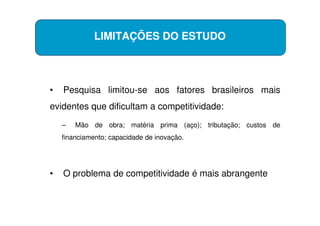 LIMITAÇÕES DO ESTUDO




•   Pesquisa limitou-se aos fatores brasileiros mais
evidentes que dificultam a competitividade:
    –   Mão de obra; matéria prima (aço); tributação; custos de
    financiamento; capacidade de inovação.




•   O problema de competitividade é mais abrangente
 