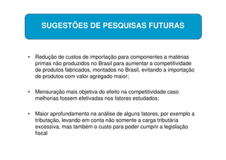 SUGESTÕES DE PESQUISAS FUTURAS



• Redução de custos de importação para componentes a matérias
  primas não produzidos no Brasil para aumentar a competitividade
  de produtos fabricados, montados no Brasil, evitando a importação
  de produtos com valor agregado maior;

• Mensuração mais objetiva do efeito na competitividade caso
  melhorias fossem efetivadas nos fatores estudados;

• Maior aprofundamento na análise de alguns fatores, por exemplo a
  tributação, levando em conta não somente a carga tributária
  excessiva, mas também o custo para poder cumprir a legislação
  fiscal
 