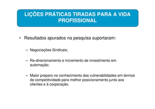 LIÇÕES PRÁTICAS TIRADAS PARA A VIDA
             PROFISSIONAL


• Resultados apurados na pesquisa suportaram:

   – Negociações Sindicais;

   – Re-direcionamento e incremento de investimento em
     automação;

   – Maior preparo no conhecimento das vulnerabilidades em termos
     de competitividade para melhor posicionamento junto aos
     clientes e à corporação.
 