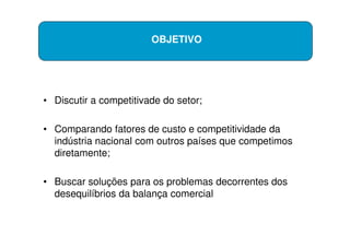OBJETIVO




• Discutir a competitivade do setor;

• Comparando fatores de custo e competitividade da
  indústria nacional com outros países que competimos
  diretamente;

• Buscar soluções para os problemas decorrentes dos
  desequilíbrios da balança comercial
 