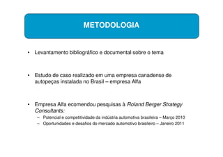 METODOLOGIA


• Levantamento bibliográfico e documental sobre o tema



• Estudo de caso realizado em uma empresa canadense de
  autopeças instalada no Brasil – empresa Alfa



• Empresa Alfa ecomendou pesquisas à Roland Berger Strategy
  Consultants:
   – Potencial e competitividade da indústria automotiva brasileira – Março 2010
   – Oportunidades e desafios do mercado automotivo brasileiro – Janeiro 2011
 