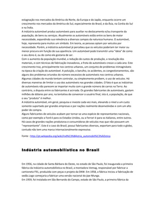 estagnação nos mercados da América do Norte, da Europa e do Japão, enquanto ocorre um
crescimento nos mercados da América do Sul, especialmente do Brasil, e da Ásia, na Coréia do Sul
e na Índia.
A indústria automóvel produz automóveis para auxiliar no deslocamento e/ou transporte da
população, de bens ou serviços. Atualmente os automóveis estão entre os bens de maior
necessidade, expandindo sua relevância a diversos campos da natureza humana. O automóvel,
hoje, representa para muitos um símbolo. Em teoria, as pessoas optam por veículos por
necessidade. Porém, a indústria automóvel já percebeu que os veículos poderiam ter maior ou
menor procura em função de sua aparência. Um automóvel pode transmitir uma "ideia" de como
o seu dono é, ou de como ele gostaria de ser.
Com o aumento da população mundial, a redução de custos de produção, a revolução dos
materiais, e com técnicas de fabricação inovadoras, a frota de automóveis cresce a cada ano. Este
crescimento traz, principalmente nos centros urbanos, um conjunto de problemas inimagináveis
na época da criação do automóvel. A poluição, o barulho, os acidentes, os congestionamentos, são
alguns dos problemas oriundos do número excessivo de automóveis nos centros urbanos.
Algumas cidades do mundo tentam controlar, ou simplesmente proíbem, o uso de veículos. Há
diversas maneiras de limitar o uso dos automóveis nas grandes cidades. O fato é que as indústrias
de automóveis não parecem se importar muito com o grande número de carros na Terra. Ao
contrário, a disputa entre os fabricantes é acirrada. Os grandes fabricantes de automóveis, gastam
milhões de dólares por ano, na tentativa de convencer o usuário final, isto é, a população, de que
o seu "produto" é melhor.
A indústria automóvel, em geral, pesquisa e investe cada vez mais, elevando o nível a um custo
somente suportado por grandes empresas e por nações realmente desenvolvidas e com um alto
poder de compra.
Alguns fabricantes de veículos acabam por tornar-se uma espécie de representantes nacionais,
como por exemplo a Ford é para os Estados Unidos, ou a Ferrari é para os italianos, entre outros.
Há casos de grandes nações produtoras e consumidoras de veículos mas que não possuem um
"representante". Este é o caso do Brasil, possui fabricantes diversos, exportam para todo o globo,
contudo não tem uma marca internacionalmente expressiva.
Fonte : http://pt.wikipedia.org/wiki/Ind%C3%BAstria_automobil%C3%ADstica
Indústria automobilística no Brasil
Em 1956, na cidade de Santa Bárbara do Oeste, no estado de São Paulo, foi inaugurada a primeira
fábrica da Indústria automobilística no Brasil, a montadora Vemag, responsável por fabricar a
camioneta F91, produzida com peças e projeto da DKW. Em 1958, a fábrica iniciou a fabricação de
sedãs.Logo começaria a fabricar uma versão nacional do jipe Munga.
Em 1959, foi instalada em São Bernardo do Campo, estado de São Paulo, a primeira fábrica da
 