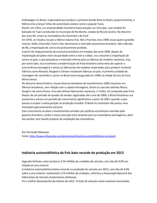 Volkswagen no Brasil, responsável por produzir a primeira Kombi feita no Brasil, posteriormente, a
fábrica viria a lançar linhas de automóveis sedans como o popular fusca.
Porém, em 1953, um empreendedor brasileiro havia lançado um mini-jipe, cujo modelo foi
batizado de Tupi e produzido no município de Rio Bonito, estado do Rio de Janeiro. No decorrer
dos anos 60, viriam as montadoras da Chevrolet e da Ford.
Em 1976, se instalou no país a fábrica italiana Fiat. Até o final dos anos 1990, essas quatro grandes
marcas: Volks, Chevrolet, Ford e Fiat; dominaram o mercado automotivo brasileiro. Até a década
de 90, a importação de carros era praticamente proibida.
A partir do reaquecimento da economia brasileira em meados dos anos 1990, depois da
implantação do plano real e da paridade entre o real e o dólar, era crescente a importação de
carros no país, o que prejudicou o mercado interno para as fábricas de modelos nacionais, mas,
por outro lado, isso incentivou a modernização da frota brasileira como meio de superar a
concorrência estrangeira e atraiu os fabricantes de modelos importados para produzir no Brasil.
Fábricas como Renault, Peugeot e Citroen instalaram fábricas no país. A primeira unidade de
montagem de caminhão e carros no Brasil seria inaugurada em 1998, na cidade de Juiz de Fora,
Minas Gerais.
No decorrer dessa história, houve diversas tentativas de investimentos 100% nacionais em
fábricas brasileiras, sem relação com o capital estrangeiro, foram os caso das extintas Miura,
Gurgel e da marca Puma. Uma das últimas fabricantes nacionais, a Troller, foi comprada pela Ford.
Depois de um período de quedas de vendas registradas até o ano de 2004, o Brasil fortaleceu sua
economia e iniciou um período de crescimentos significativo a partir de 2007, quando o país
passou a ocupar a sexta posição na produção mundial. O Brasil no momento não possui uma
montadora genuinamente nacional.
Esse crescimento se deve a investimentos atraídos por políticas econômicas inseridas pelo
governo brasileiro, sendo o nosso mercado mais atraente para os investidores estrangeiros, além
das vendas, tem havido projetos de ampliação das montadoras.
Por Fernando Rebouças
Fonte :http://www.infoescola.com/economia/industria-automobilistica-no-brasil/
Indústria automobilística do País bate recorde de produção em 2013
Segundo Anfavea, setor produziu 3,74 milhões de unidades de veículos, com alta de 9,9% em
relação ao ano anterior.
A indústria automobilística bateu recorde na produção de veículos em 2013, com alta de 9,9%
sobre o ano anterior, totalizando 3,74 milhões de unidades, informou a Associação Nacional dos
Fabricantes de Veículos Automotores (Anfavea).
Foi o melhor desempenho da história do setor. O total de veículos novos nacionais licenciados
 
