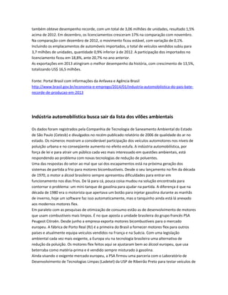 também obteve desempenho recorde, com um total de 3,06 milhões de unidades, resultado 1,5%
acima de 2012. Em dezembro, os licenciamentos cresceram 17% na comparação com novembro.
Na comparação com dezembro de 2012, o movimento ficou estável, com variação de 0,1%.
Incluindo os emplacamentos de automóveis importados, o total de veículos vendidos subiu para
3,7 milhões de unidades, quantidade 0,9% inferior à de 2012. A participação dos importados no
licenciamento ficou em 18,8%, ante 20,7% no ano anterior.
As exportações em 2013 atingiram o melhor desempenho da história, com crescimento de 13,5%,
totalizando US$ 16,5 milhões.
Fonte: Portal Brasil com informações da Anfavea e Agência Brasil
http://www.brasil.gov.br/economia-e-emprego/2014/01/industria-automobilistica-do-pais-bate-
recorde-de-producao-em-2013
Indústria automobilística busca sair da lista dos vilões ambientais
Os dados foram registrados pela Companhia de Tecnologia de Saneamento Ambiental do Estado
de São Paulo (Cetesb) e divulgados no recém-publicado relatório de 2006 de qualidade do ar no
estado. Os números mostram a considerável participação dos veículos automotores nos níveis de
poluição urbana e no conseqüente aumento no efeito estufa. A indústria automobilística, por
força de lei e para atrair um público cada vez mais interessado em questões ambientais, está
respondendo ao problema com novas tecnologias de redução de poluentes.
Uma das respostas do setor ao mal que sai dos escapamentos está na próxima geração dos
sistemas de partida a frio para motores bicombustíveis. Desde o seu lançamento no fim da década
de 1970, o motor a álcool brasileiro sempre apresentou dificuldades para entrar em
funcionamento nos dias frios. De lá para cá, pouca coisa mudou na solução encontrada para
contornar o problema: um mini-tanque de gasolina para ajudar na partida. A diferença é que na
década de 1980 era o motorista que apertava um botão para injetar gasolina durante as manhãs
de inverno, hoje um software faz isso automaticamente, mas o tanquinho ainda está lá anexado
aos modernos motores flex.
Em paralelo com as pesquisas de otimização de consumo estão as de desenvolvimento de motores
que usam combustíveis mais limpos. É no que aposta a unidade brasileira do grupo francês PSA
Peugeot Citroën. Desde junho a empresa exporta motores bicombustíveis para o mercado
europeu. A fábrica de Porto Real (RJ) é a primeira do Brasil a fornecer motores flex para outros
países e atualmente equipa veículos vendidos na França e na Suécia. Com uma legislação
ambiental cada vez mais exigente, a Europa viu na tecnologia brasileira uma alternativa de
redução da poluição. Os motores flex feitos aqui se ajustaram bem ao álcool europeu, que usa
beterraba como matéria-prima e é vendido sempre misturado à gasolina.
Ainda visando o exigente mercado europeu, a PSA firmou uma parceria com o Laboratório de
Desenvolvimento de Tecnologias Limpas (Ladetel) da USP de Ribeirão Preto para testar veículos de
 
