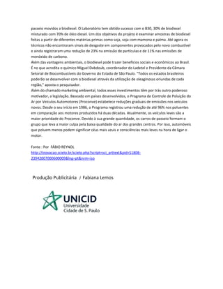 passeio movidos a biodiesel. O Laboratório tem obtido sucesso com o B30, 30% de biodiesel
misturado com 70% de óleo diesel. Um dos objetivos do projeto é examinar amostras de biodiesel
feitas a partir de diferentes matérias-primas como soja, soja com mamona e palma. Até agora os
técnicos não encontraram sinais de desgaste em componentes provocados pelo novo combustível
e ainda registraram uma redução de 23% na emissão de partículas e de 11% nas emissões de
monóxido de carbono.
Além das vantagens ambientais, o biodiesel pode trazer benefícios sociais e econômicos ao Brasil.
É no que acredita o químico Miguel Dabdoub, coordenador do Ladetel e Presidente da Câmara
Setorial de Biocombustíveis do Governo do Estado de São Paulo. "Todos os estados brasileiros
poderão se desenvolver com o biodiesel através da utilização de oleaginosas oriundas de cada
região," aposta o pesquisador.
Além do chamado marketing ambiental, todos esses investimentos têm por trás outro poderoso
motivador, a legislação. Baseado em países desenvolvidos, o Programa de Controle de Poluição do
Ar por Veículos Automotores (Proconve) estabelece reduções graduais de emissões nos veículos
novos. Desde o seu início em 1986, o Programa registrou uma redução de até 96% nos poluentes
em comparação aos motores produzidos há duas décadas. Atualmente, os veículos leves são a
maior prioridade do Proconve. Devido à sua grande quantidade, os carros de passeio formam o
grupo que leva a maior culpa pela baixa qualidade do ar dos grandes centros. Por isso, automóveis
que poluem menos podem significar céus mais azuis e consciências mais leves na hora de ligar o
motor.
Fonte : Por FÁBIO REYNOL
http://inovacao.scielo.br/scielo.php?script=sci_arttext&pid=S1808-
23942007000600009&lng=pt&nrm=iso
Produção Publicitária / Fabiana Lemos
 
