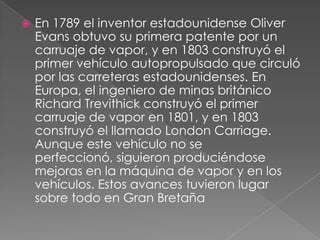    En 1789 el inventor estadounidense Oliver
    Evans obtuvo su primera patente por un
    carruaje de vapor, y en 1803 construyó el
    primer vehículo autopropulsado que circuló
    por las carreteras estadounidenses. En
    Europa, el ingeniero de minas británico
    Richard Trevithick construyó el primer
    carruaje de vapor en 1801, y en 1803
    construyó el llamado London Carriage.
    Aunque este vehículo no se
    perfeccionó, siguieron produciéndose
    mejoras en la máquina de vapor y en los
    vehículos. Estos avances tuvieron lugar
    sobre todo en Gran Bretaña
 
