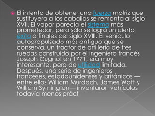    El intento de obtener una fuerza motriz que
    sustituyera a los caballos se remonta al siglo
    XVII. El vapor parecía el sistema más
    prometedor, pero sólo se logró un cierto
    éxito a finales del siglo XVIII. El vehículo
    autopropulsado más antiguo que se
    conserva, un tractor de artillería de tres
    ruedas construido por el ingeniero francés
    Joseph Cugnot en 1771, era muy
    interesante, pero de utilidad limitada.
    Después, una serie de ingenieros
    franceses, estadounidenses y británicos —
    entre ellos William Murdoch, James Watt y
    William Symington— inventaron vehículos
    todavía menos práct
 
