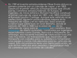    En 1789 el inventor estadounidense Oliver Evans obtuvo su
    primera patente por un carruaje de vapor, y en 1803
    construyó el primer vehículo autopropulsado que circuló
    por las carreteras estadounidenses. En Europa, el
    ingeniero de minas británico Richard Trevithick construyó
    el primer carruaje de vapor en 1801, y en 1803 construyó
    el llamado London Carriage. Aunque este vehículo no se
    perfeccionó, siguieron produciéndose mejoras en la
    máquina de vapor y en los vehículos. Estos avances
    tuvieron lugar sobre todo en Gran Bretaña, donde el
    periodo de 1820 a 1840 fue la edad de oro de los
    vehículos de vapor para el transporte por carretera. Eran
    máquinas de diseño avanzado, construidas por ingenieros
    especializados como Gurney, Hancock o Macerone. Sin
    embargo, esa naciente industria de fabricación tuvo una
    vida muy breve. Los trabajadores que dependían del
    transporte con caballos para su subsistencia fomentaron
    unos peajes o cuotas más elevados para los vehículos de
    vapor. Esta circunstancia tenía una cierta justificación, ya
    que dichos vehículos eran pesados y desgastaban más
    las carreteras que los coches de caballos
 