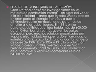    EL AUGE DE LA INDUSTRIA DEL AUTOMÓVIL
    Gran Bretaña centró sus investigaciones en los
    motores de combustión interna —en lugar del vapor
    o la electricidad— antes que Estados Unidos, debido
    en gran parte al ejemplo francés y a que la
    eliminación de las restricciones de patentes fue
    anterior a la estadounidense. En 1911, en las
    carreteras de Estados Unidos había más de 600.000
    automóviles, bastantes más que en los países
    europeos, pero muchos estaban propulsados por
    vapor o electricidad. Aunque tardó en arrancar, la
    industria británica acortó distancias con la francesa
    después de 1909. Entre 1909 y 1913 la producción
    francesa creció un 30%, mientras que en Gran
    Bretaña aumentó un 200%. En 1913, la producción
    de automóviles y vehículos comerciales era de
    34.000 anuales
 