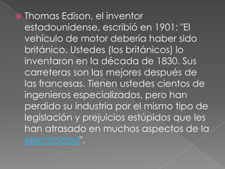    Thomas Edison, el inventor
    estadounidense, escribió en 1901: "El
    vehículo de motor debería haber sido
    británico. Ustedes (los británicos) lo
    inventaron en la década de 1830. Sus
    carreteras son las mejores después de
    las francesas. Tienen ustedes cientos de
    ingenieros especializados, pero han
    perdido su industria por el mismo tipo de
    legislación y prejuicios estúpidos que les
    han atrasado en muchos aspectos de la
    electricidad".
 