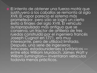    El intento de obtener una fuerza motriz que
    sustituyera a los caballos se remonta al siglo
    XVII. El vapor parecía el sistema más
    prometedor, pero sólo se logró un cierto
    éxito a finales del siglo XVIII. El vehículo
    autopropulsado más antiguo que se
    conserva, un tractor de artillería de tres
    ruedas construido por el ingeniero francés
    Joseph Cugnot en 1771, era muy
    interesante, pero de utilidad limitada.
    Después, una serie de ingenieros
    franceses, estadounidenses y británicos —
    entre ellos William Murdoch, James Watt y
    William Symington— inventaron vehículos
    todavía menos prácticos.
 