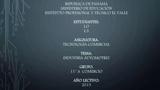 REPUBLICA DE PANAMÁ
MINISTERIO DE EDUCACIÓN
INSTITUTO PROFESIONAL Y TÉCNICO EL VALLE
ESTUDIANTES:
I.O
L.S
ASIGNATURA:
TECNOLOGÍA COMERCIAL
TEMA:
INDUSTRIA AUTOMOTRIZ
GRUPO:
11° A COMERCIO
AÑO LECTIVO:
2015
 