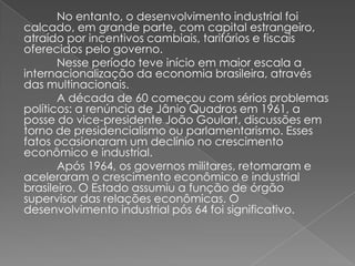 No entanto, o desenvolvimento industrial foi
calcado, em grande parte, com capital estrangeiro,
atraído por incentivos cambiais, tarifários e fiscais
oferecidos pelo governo.
Nesse período teve início em maior escala a
internacionalização da economia brasileira, através
das multinacionais.
A década de 60 começou com sérios problemas
políticos: a renúncia de Jânio Quadros em 1961, a
posse do vice-presidente João Goulart, discussões em
torno de presidencialismo ou parlamentarismo. Esses
fatos ocasionaram um declínio no crescimento
econômico e industrial.
Após 1964, os governos militares, retomaram e
aceleraram o crescimento econômico e industrial
brasileiro. O Estado assumiu a função de órgão
supervisor das relações econômicas. O
desenvolvimento industrial pós 64 foi significativo.
 